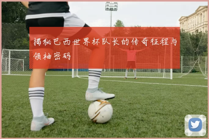 揭秘巴西世界杯队长的传奇征程与领袖密码