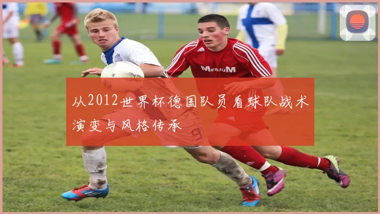 从2012世界杯德国队员看球队战术演变与风格传承