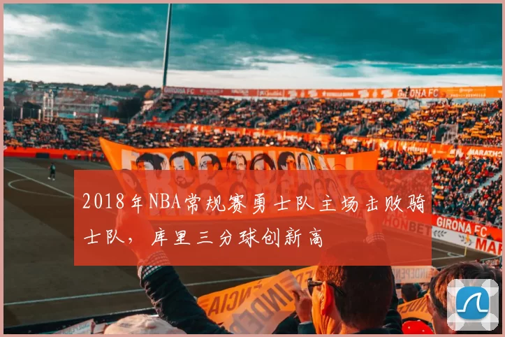 2018年NBA常规赛勇士队主场击败骑士队,库里三分球创新高