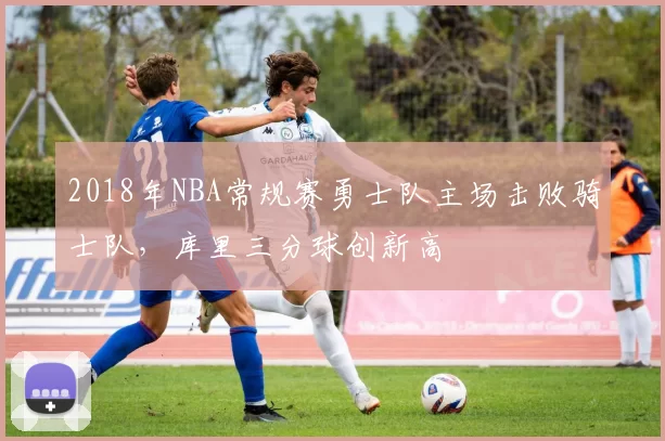 2018年NBA常规赛勇士队主场击败骑士队,库里三分球创新高