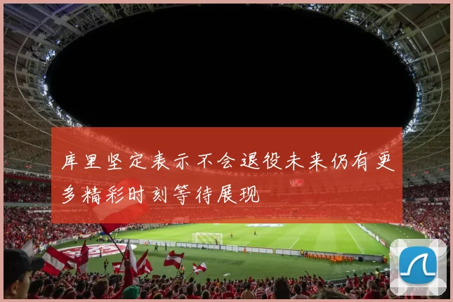 库里坚定表示不会退役未来仍有更多精彩时刻等待展现